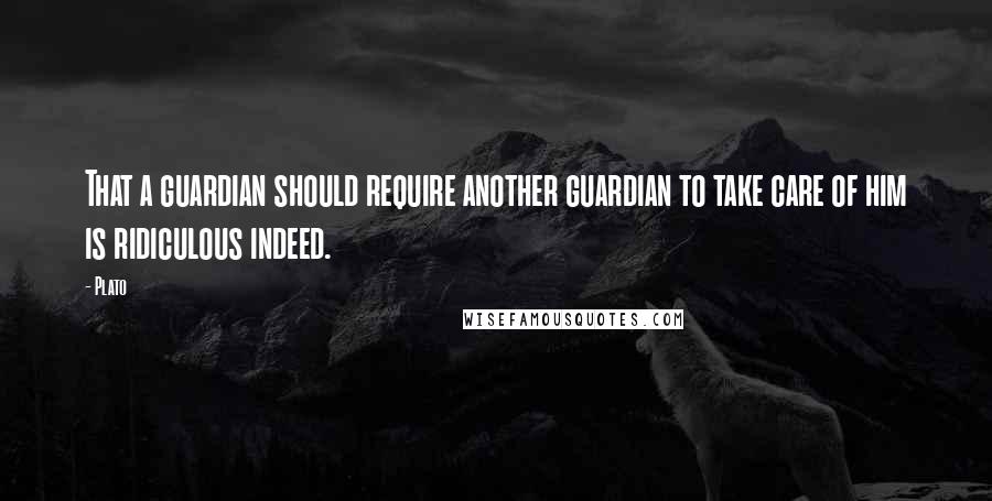 Plato Quotes: That a guardian should require another guardian to take care of him is ridiculous indeed.