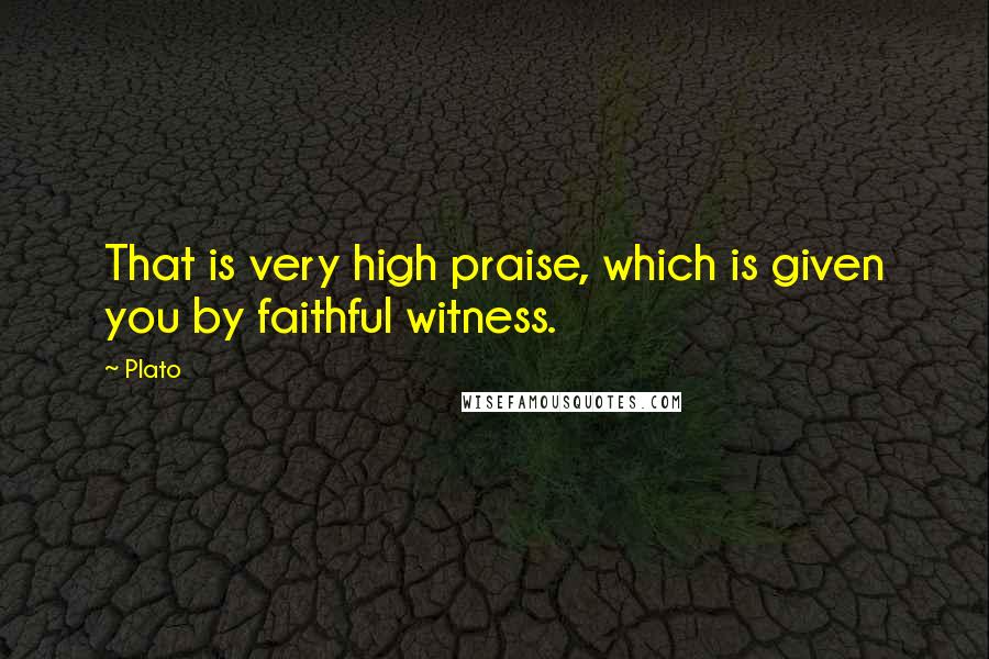 Plato Quotes: That is very high praise, which is given you by faithful witness.