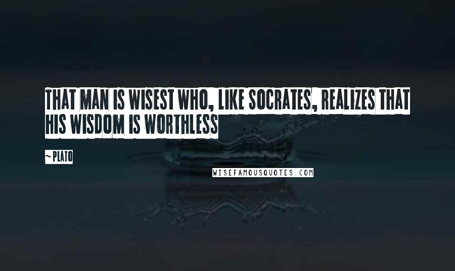 Plato Quotes: That man is wisest who, like Socrates, realizes that his wisdom is worthless