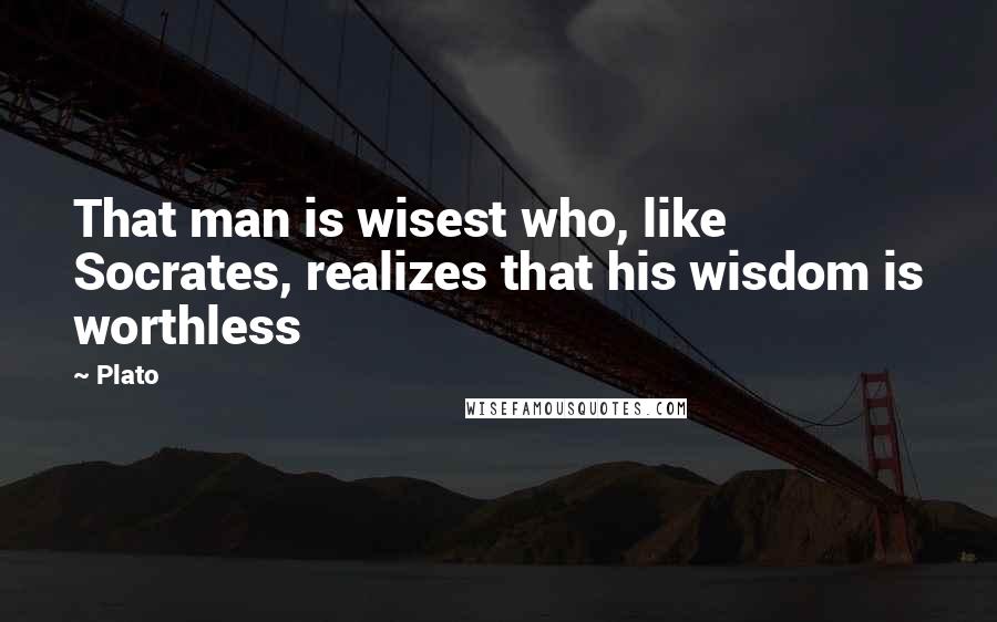 Plato Quotes: That man is wisest who, like Socrates, realizes that his wisdom is worthless