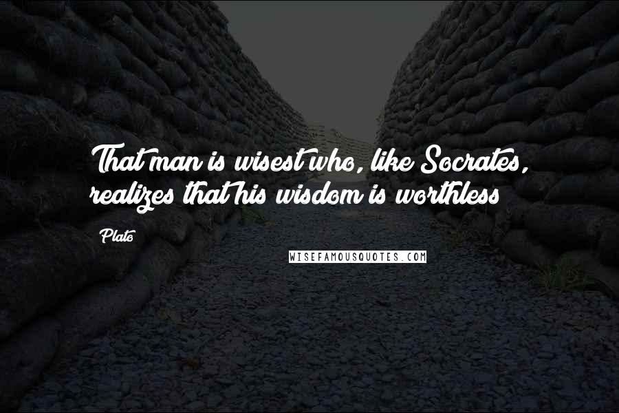 Plato Quotes: That man is wisest who, like Socrates, realizes that his wisdom is worthless