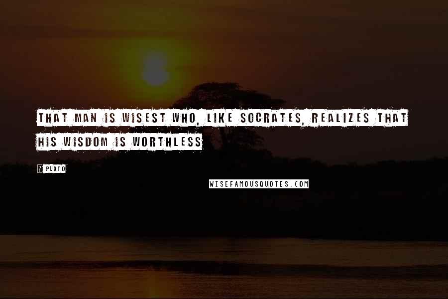 Plato Quotes: That man is wisest who, like Socrates, realizes that his wisdom is worthless