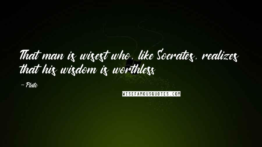 Plato Quotes: That man is wisest who, like Socrates, realizes that his wisdom is worthless