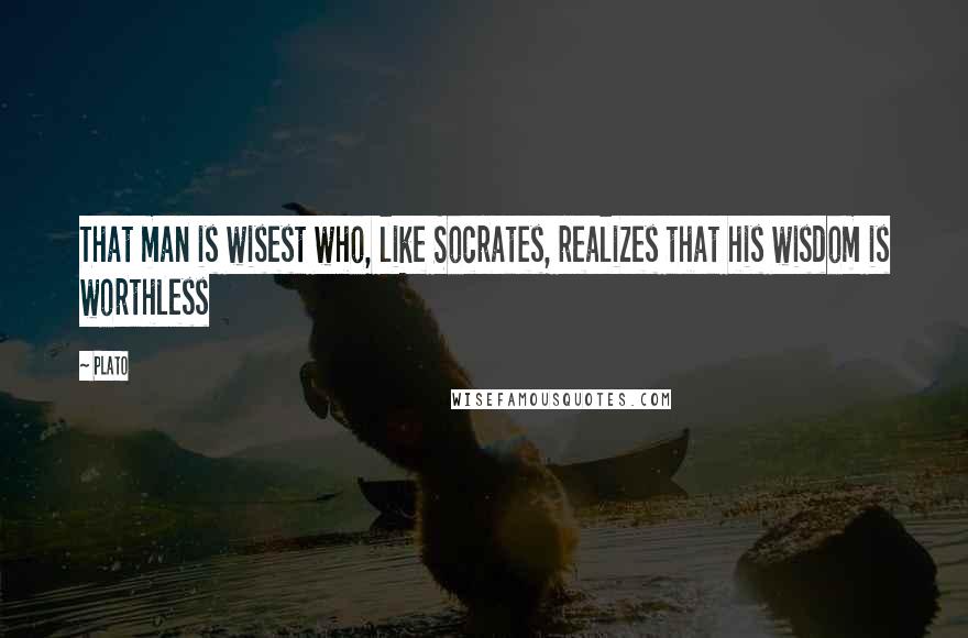 Plato Quotes: That man is wisest who, like Socrates, realizes that his wisdom is worthless