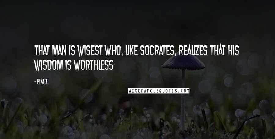 Plato Quotes: That man is wisest who, like Socrates, realizes that his wisdom is worthless