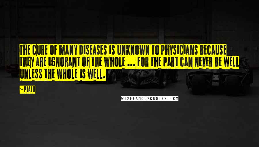 Plato Quotes: The cure of many diseases is unknown to physicians because they are ignorant of the whole ... For the part can never be well unless the whole is well.