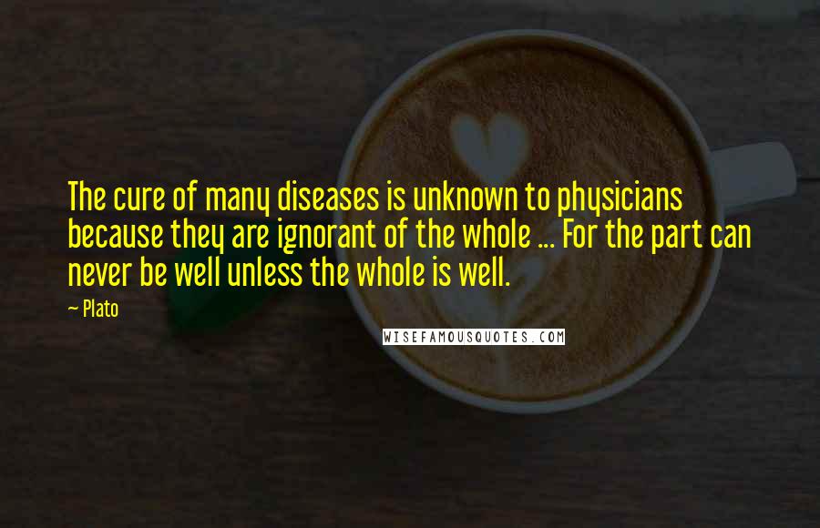Plato Quotes: The cure of many diseases is unknown to physicians because they are ignorant of the whole ... For the part can never be well unless the whole is well.