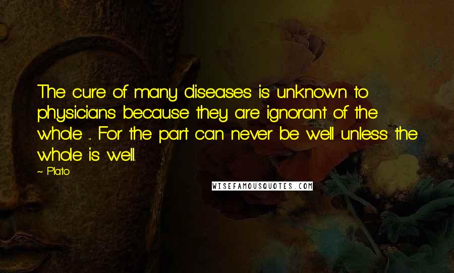 Plato Quotes: The cure of many diseases is unknown to physicians because they are ignorant of the whole ... For the part can never be well unless the whole is well.