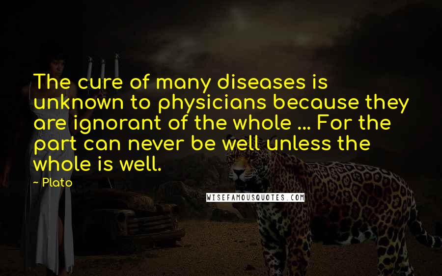 Plato Quotes: The cure of many diseases is unknown to physicians because they are ignorant of the whole ... For the part can never be well unless the whole is well.