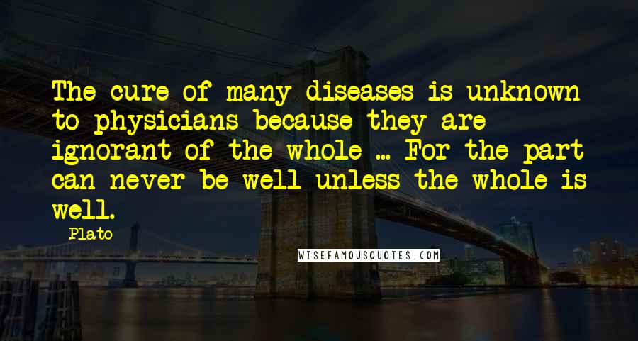 Plato Quotes: The cure of many diseases is unknown to physicians because they are ignorant of the whole ... For the part can never be well unless the whole is well.