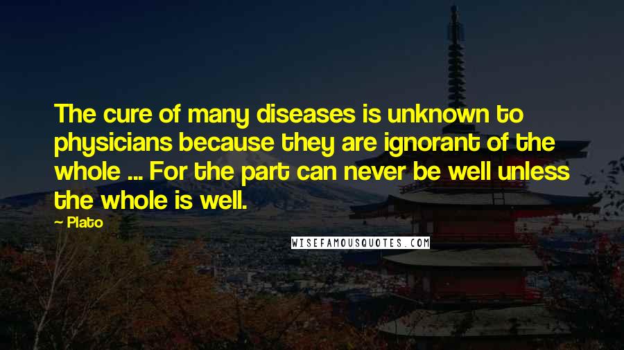 Plato Quotes: The cure of many diseases is unknown to physicians because they are ignorant of the whole ... For the part can never be well unless the whole is well.