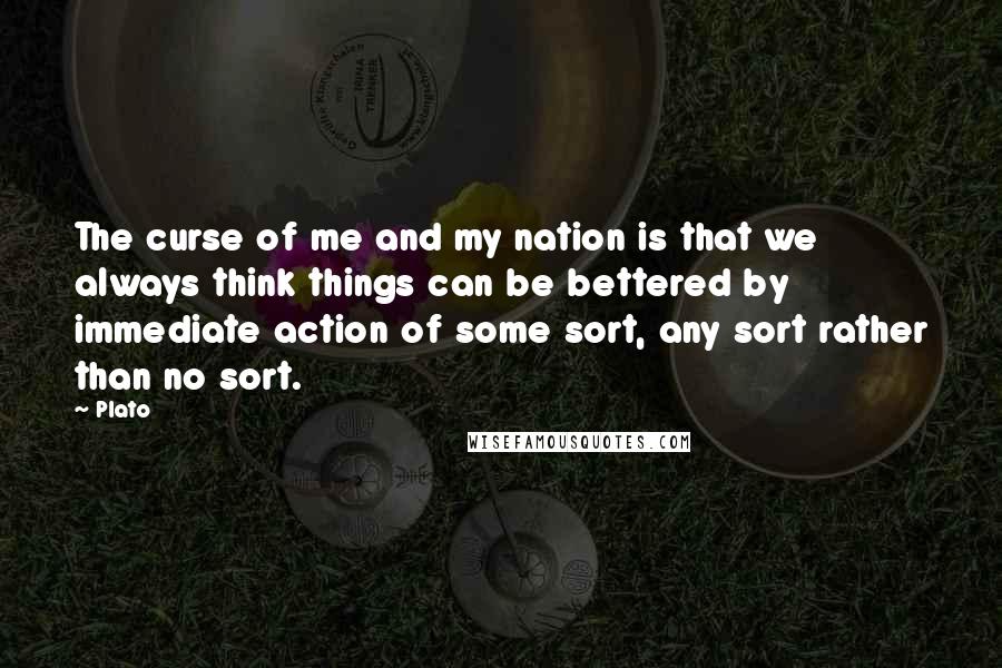 Plato Quotes: The curse of me and my nation is that we always think things can be bettered by immediate action of some sort, any sort rather than no sort.