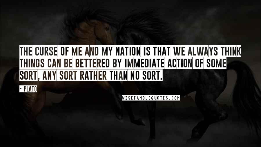 Plato Quotes: The curse of me and my nation is that we always think things can be bettered by immediate action of some sort, any sort rather than no sort.