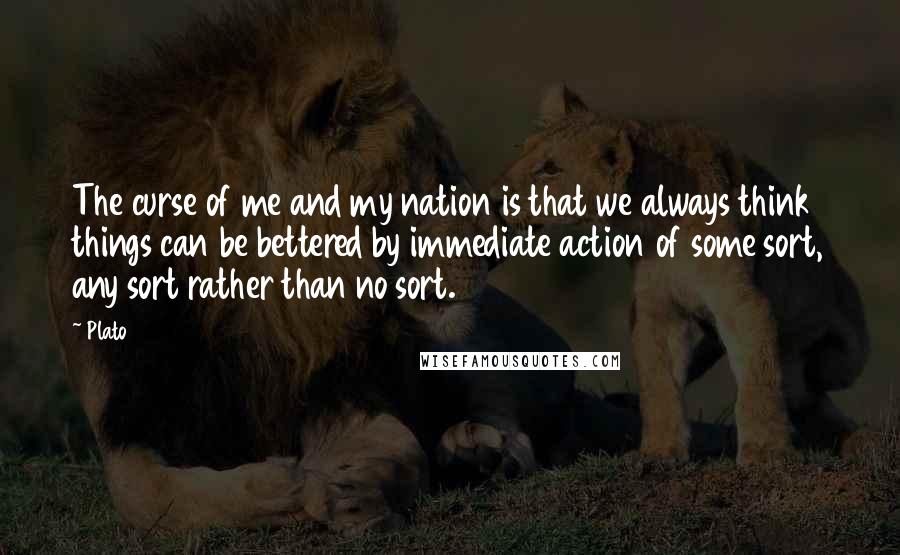 Plato Quotes: The curse of me and my nation is that we always think things can be bettered by immediate action of some sort, any sort rather than no sort.