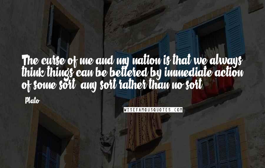 Plato Quotes: The curse of me and my nation is that we always think things can be bettered by immediate action of some sort, any sort rather than no sort.