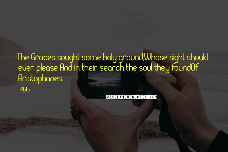 Plato Quotes: The Graces sought some holy ground,Whose sight should ever please;And in their search the soul they foundOf Aristophanes.