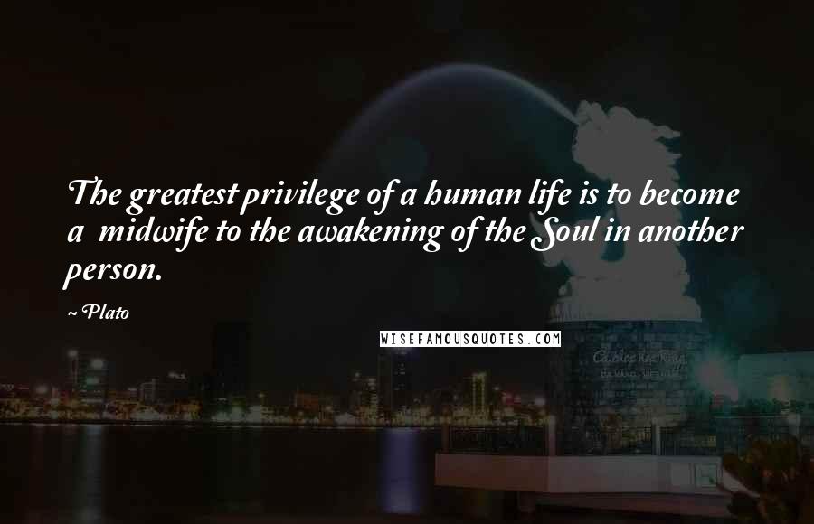 Plato Quotes: The greatest privilege of a human life is to become a midwife to the awakening of the Soul in another person.