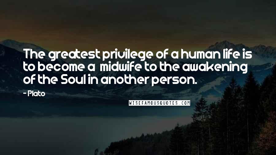 Plato Quotes: The greatest privilege of a human life is to become a midwife to the awakening of the Soul in another person.