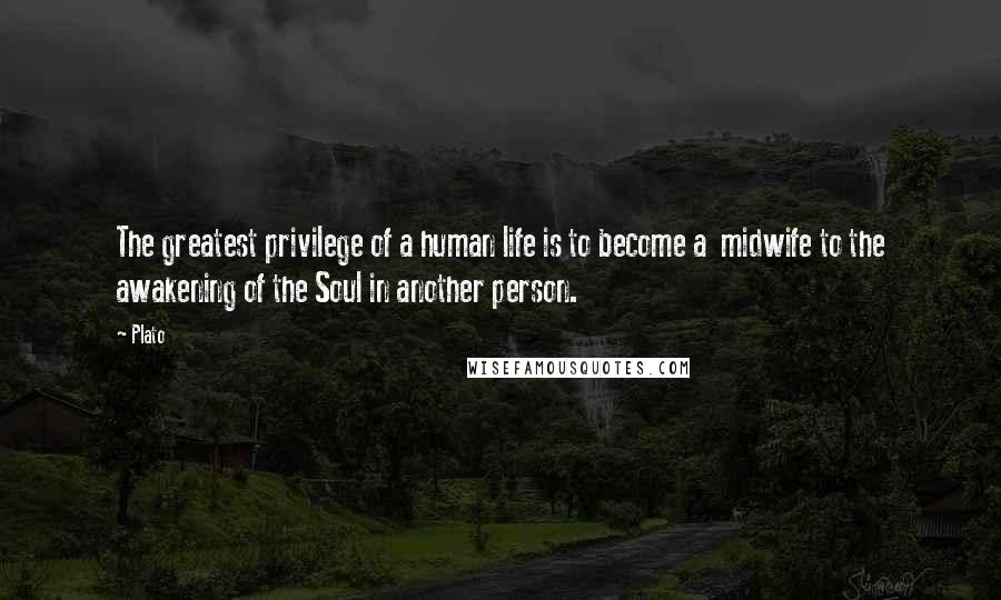 Plato Quotes: The greatest privilege of a human life is to become a midwife to the awakening of the Soul in another person.