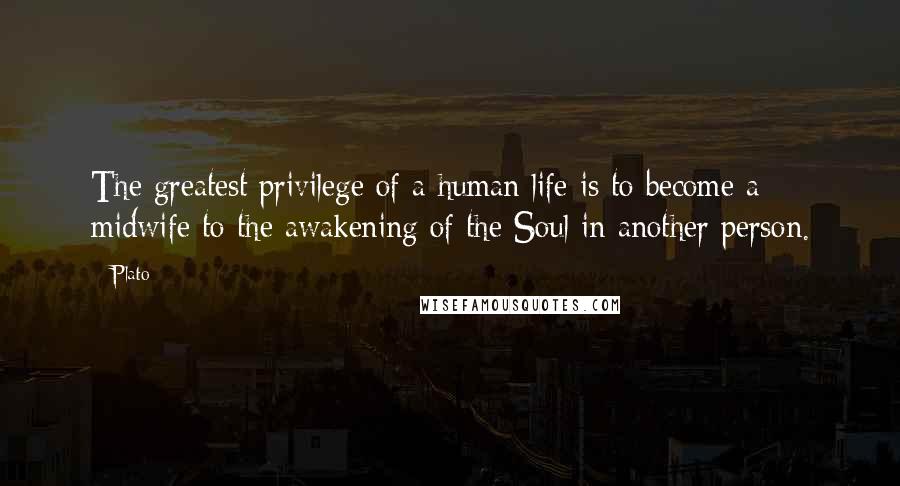 Plato Quotes: The greatest privilege of a human life is to become a midwife to the awakening of the Soul in another person.