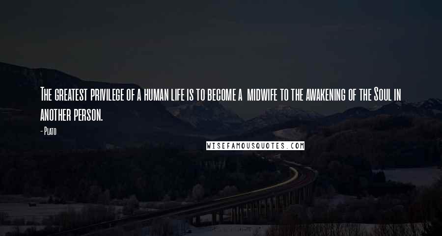 Plato Quotes: The greatest privilege of a human life is to become a midwife to the awakening of the Soul in another person.
