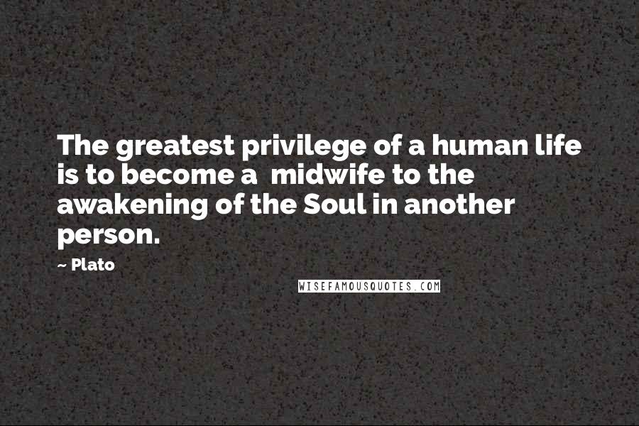 Plato Quotes: The greatest privilege of a human life is to become a midwife to the awakening of the Soul in another person.