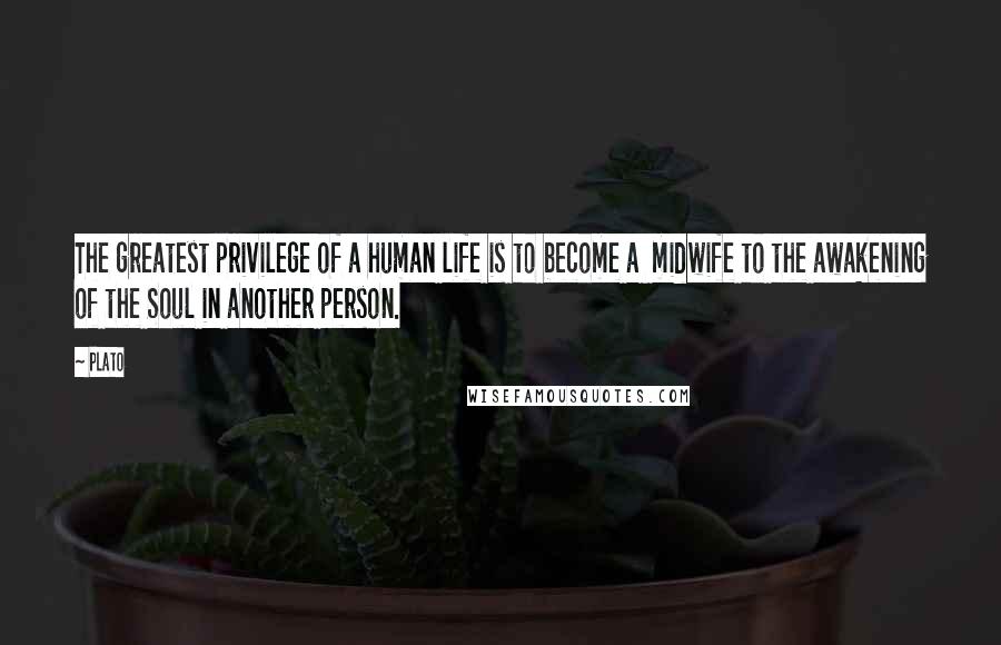 Plato Quotes: The greatest privilege of a human life is to become a midwife to the awakening of the Soul in another person.