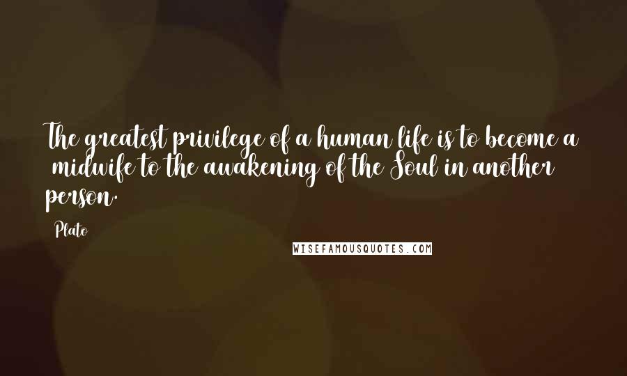 Plato Quotes: The greatest privilege of a human life is to become a midwife to the awakening of the Soul in another person.