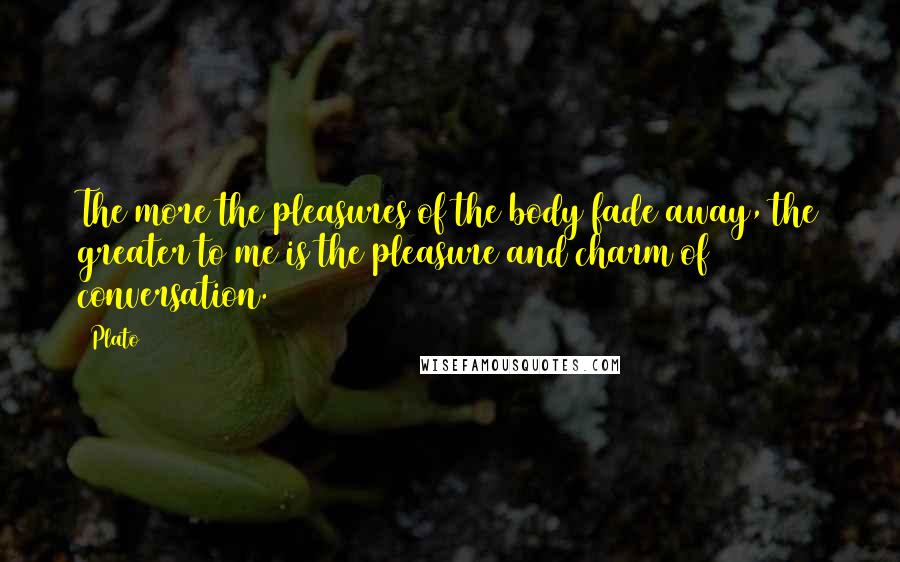 Plato Quotes: The more the pleasures of the body fade away, the greater to me is the pleasure and charm of conversation.