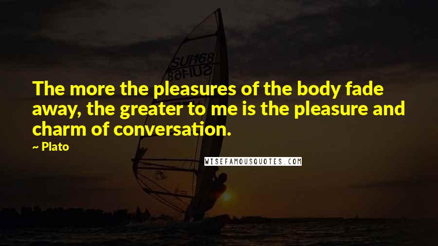 Plato Quotes: The more the pleasures of the body fade away, the greater to me is the pleasure and charm of conversation.
