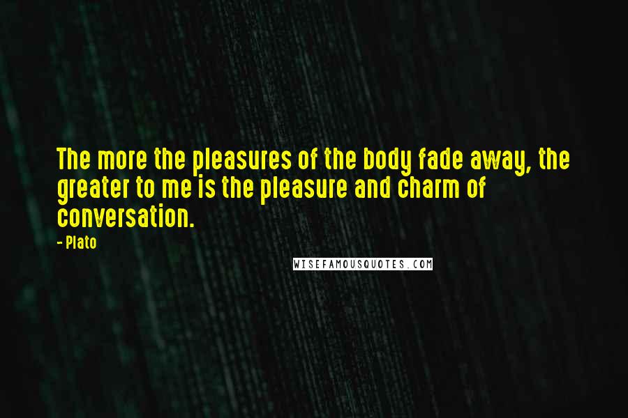 Plato Quotes: The more the pleasures of the body fade away, the greater to me is the pleasure and charm of conversation.