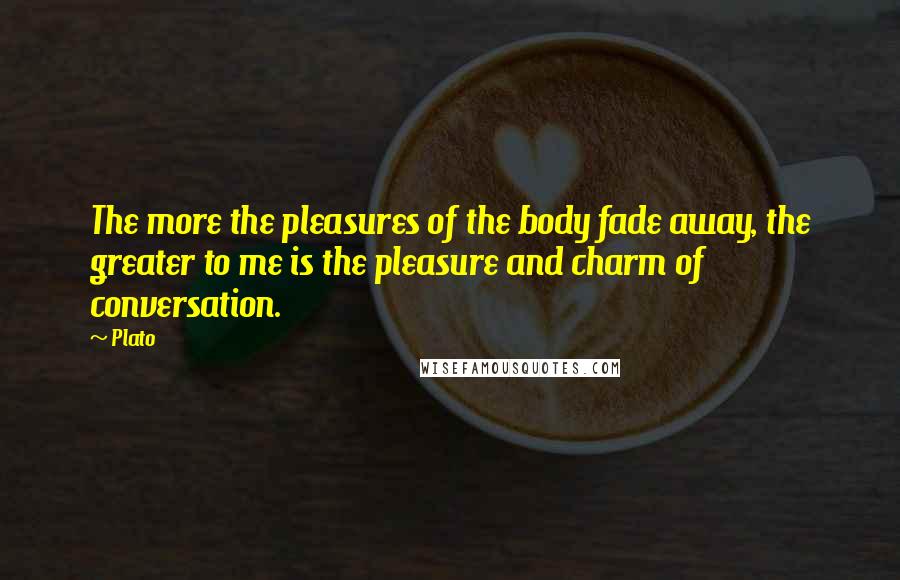 Plato Quotes: The more the pleasures of the body fade away, the greater to me is the pleasure and charm of conversation.