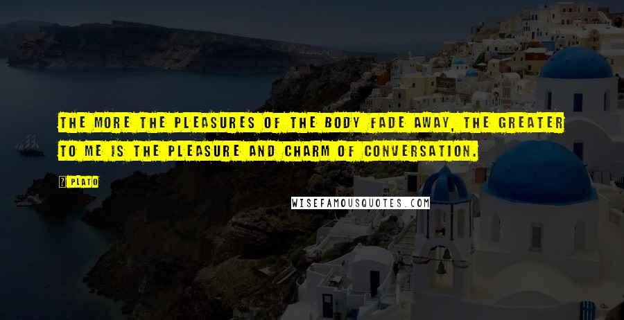 Plato Quotes: The more the pleasures of the body fade away, the greater to me is the pleasure and charm of conversation.