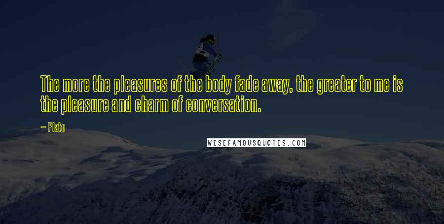 Plato Quotes: The more the pleasures of the body fade away, the greater to me is the pleasure and charm of conversation.