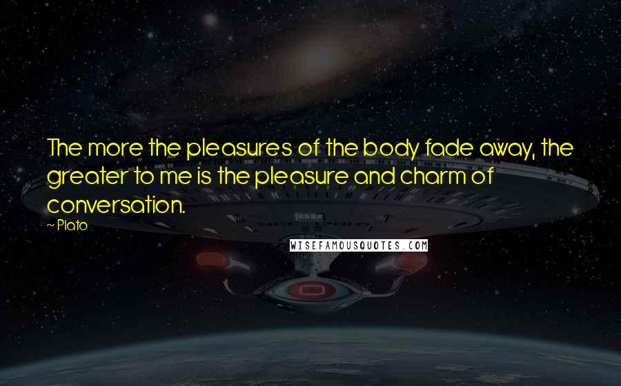 Plato Quotes: The more the pleasures of the body fade away, the greater to me is the pleasure and charm of conversation.