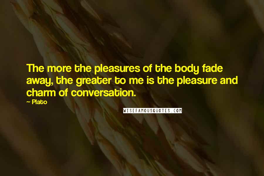 Plato Quotes: The more the pleasures of the body fade away, the greater to me is the pleasure and charm of conversation.