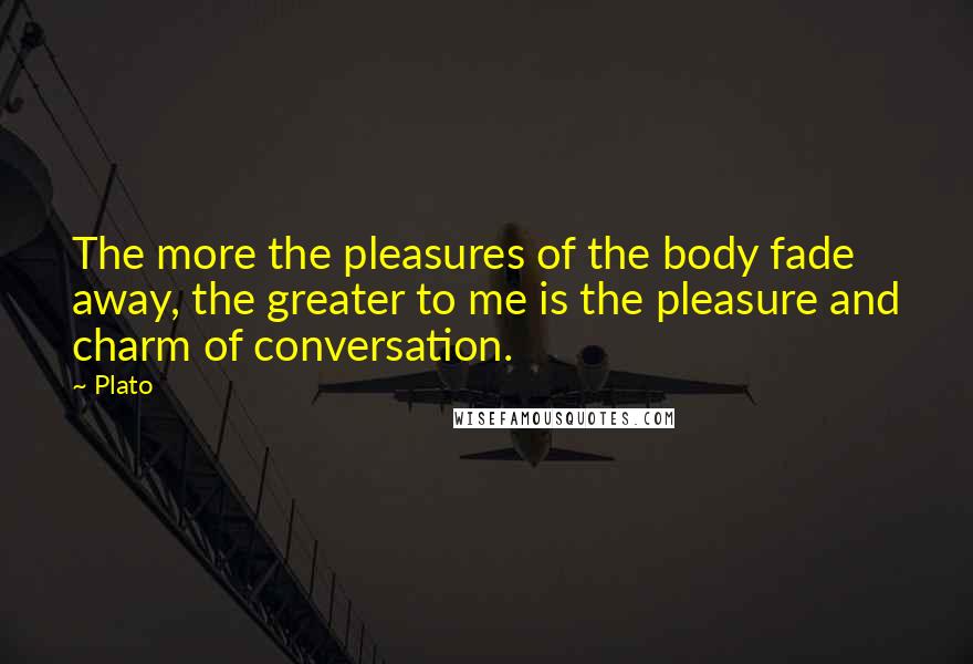 Plato Quotes: The more the pleasures of the body fade away, the greater to me is the pleasure and charm of conversation.
