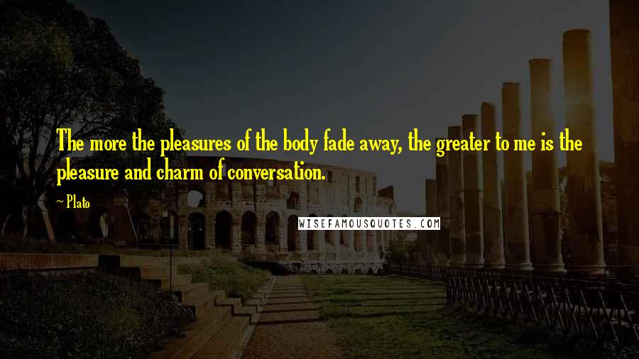 Plato Quotes: The more the pleasures of the body fade away, the greater to me is the pleasure and charm of conversation.
