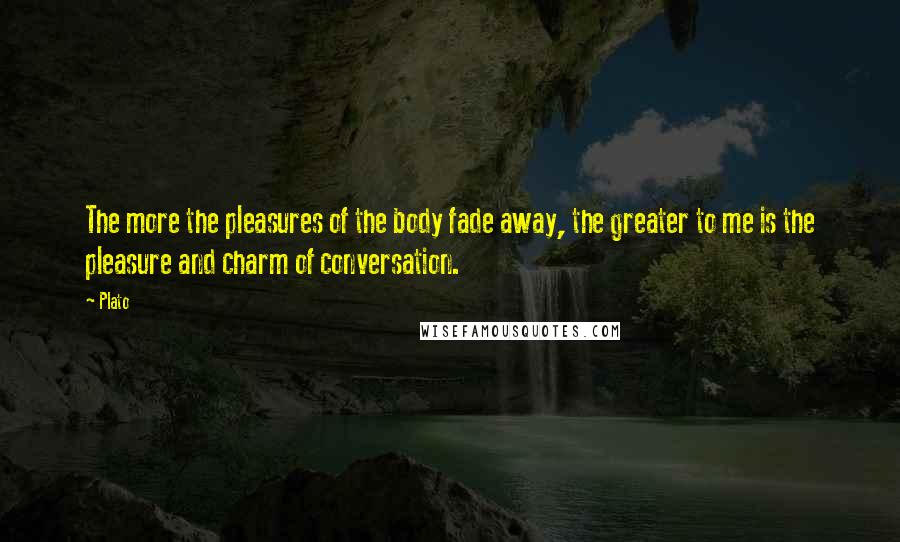 Plato Quotes: The more the pleasures of the body fade away, the greater to me is the pleasure and charm of conversation.
