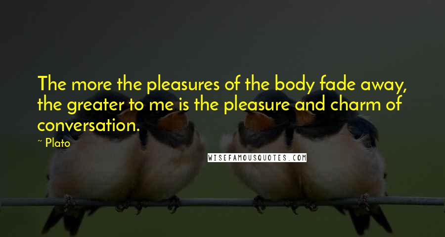 Plato Quotes: The more the pleasures of the body fade away, the greater to me is the pleasure and charm of conversation.