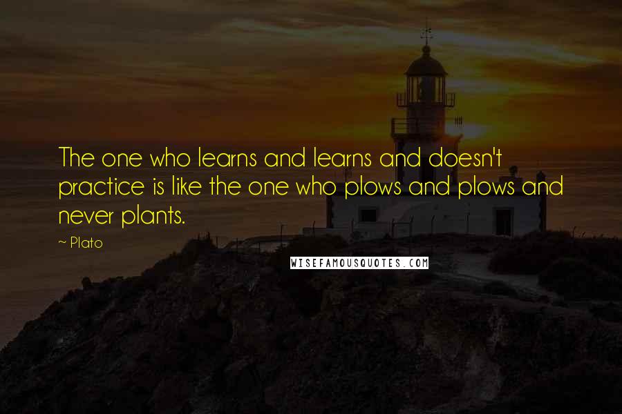 Plato Quotes: The one who learns and learns and doesn't practice is like the one who plows and plows and never plants.