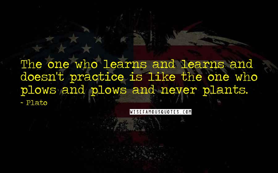 Plato Quotes: The one who learns and learns and doesn't practice is like the one who plows and plows and never plants.