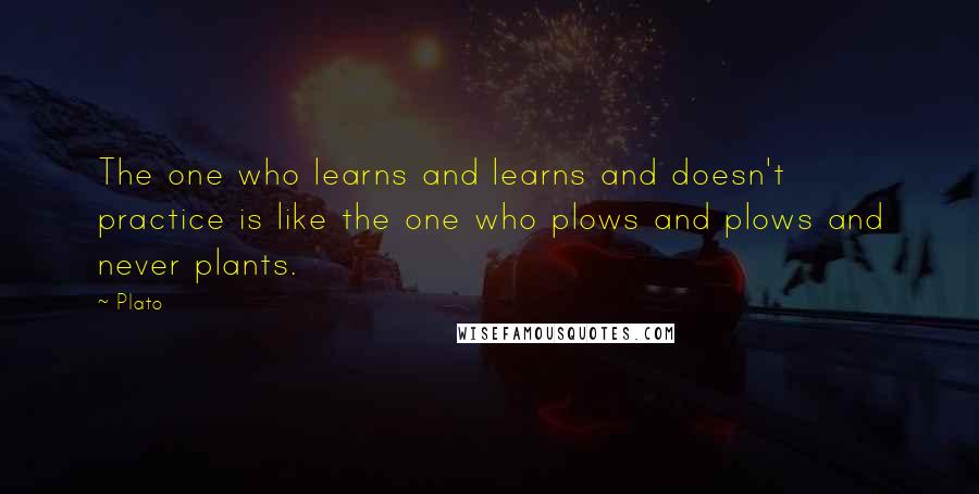 Plato Quotes: The one who learns and learns and doesn't practice is like the one who plows and plows and never plants.