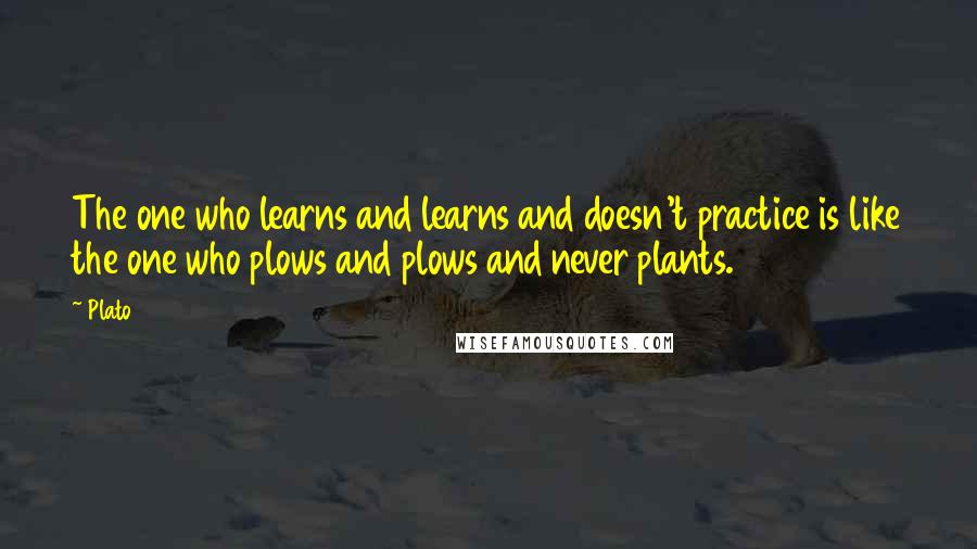 Plato Quotes: The one who learns and learns and doesn't practice is like the one who plows and plows and never plants.