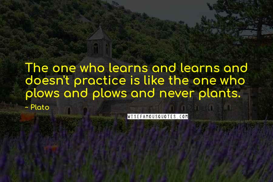 Plato Quotes: The one who learns and learns and doesn't practice is like the one who plows and plows and never plants.