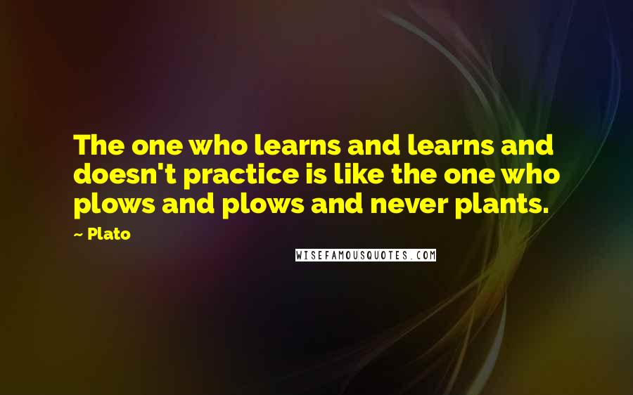 Plato Quotes: The one who learns and learns and doesn't practice is like the one who plows and plows and never plants.