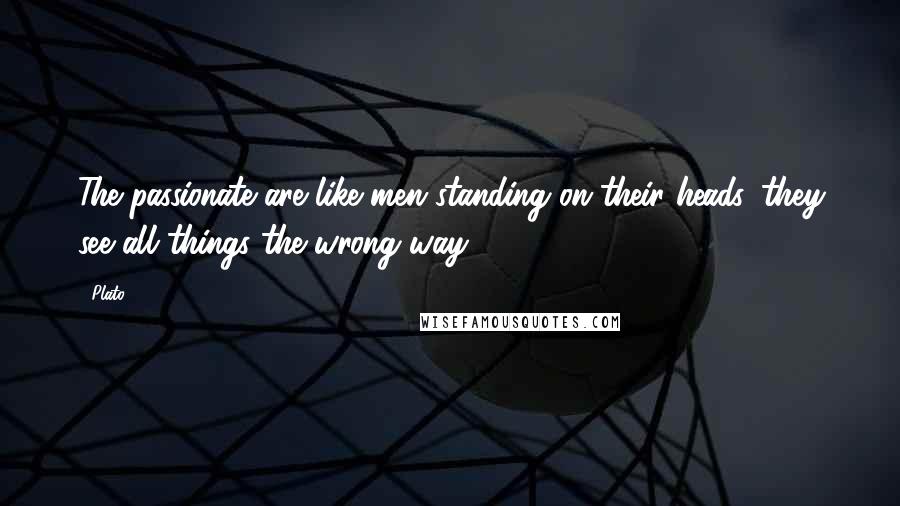 Plato Quotes: The passionate are like men standing on their heads, they see all things the wrong way.