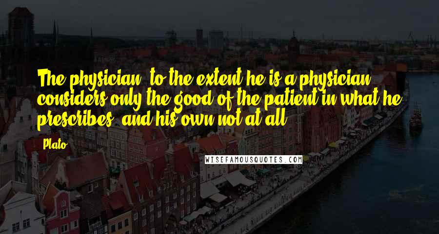 Plato Quotes: The physician, to the extent he is a physician, considers only the good of the patient in what he prescribes, and his own not at all