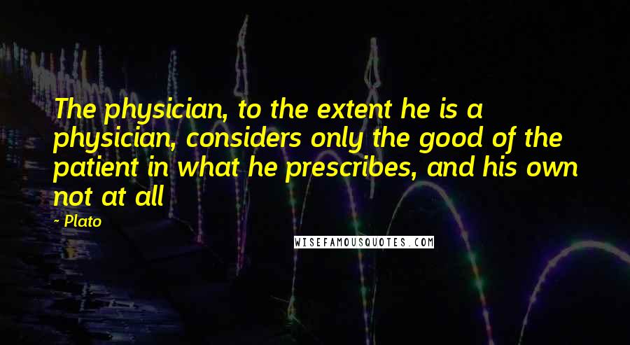 Plato Quotes: The physician, to the extent he is a physician, considers only the good of the patient in what he prescribes, and his own not at all