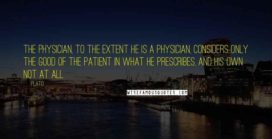 Plato Quotes: The physician, to the extent he is a physician, considers only the good of the patient in what he prescribes, and his own not at all